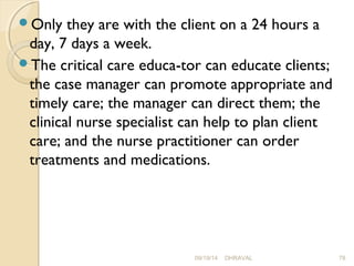 Only they are with the client on a 24 hours a 
day, 7 days a week. 
The critical care educa­tor 
can educate clients; 
the case manager can promote appropriate and 
timely care; the manager can direct them; the 
clinical nurse specialist can help to plan client 
care; and the nurse practitioner can order 
treatments and medications. 
09/19/14 DHRAVAL 78 
 