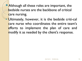Although all these roles are important, the 
bedside nurses are the backbone of critical 
care nursing. 
· Ultimately, however, it is the bedside criti­cal 
care nurse who coordinates the entire team's 
efforts to implement the plan of care and 
modify it as needed by the client's response. 
09/19/14 DHRAVAL 79 
 