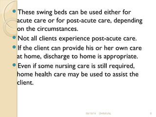 These swing beds can be used either for 
acute care or for post-acute care, depending 
on the circumstances. 
Not all clients experience post-acute care. 
If the client can provide his or her own care 
at home, discharge to home is appropriate. 
Even if some nursing care is still required, 
home health care may be used to assist the 
client. 
09/19/14 DHRAVAL 8 
 