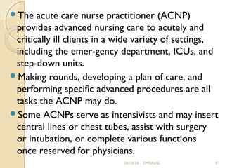 The acute care nurse practitioner (ACNP) 
provides advanced nursing care to acutely and 
critically ill clients in a wide variety of settings, 
including the emer­gency 
department, ICUs, and 
step-down units. 
Making rounds, developing a plan of care, and 
performing specific advanced procedures are all 
tasks the ACNP may do. 
Some ACNPs serve as intensivists and may insert 
central lines or chest tubes, assist with surgery 
or intubation, or complete various functions 
once reserved for physicians. 
09/19/14 DHRAVAL 81 
 
