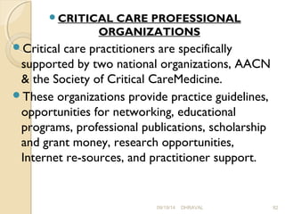 CRITICAL CARE PROFESSIONAL 
ORGANIZATIONS 
Critical care practitioners are specifically 
supported by two national organizations, AACN 
& the Society of Critical CareMedicine. 
These organizations provide practice guidelines, 
opportunities for networking, educational 
programs, professional publications, scholarship 
and grant money, research opportunities, 
Internet re­sources, 
and practitioner support. 
09/19/14 DHRAVAL 82 
 