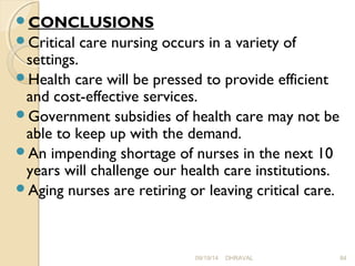 CONCLUSIONS 
Critical care nursing occurs in a variety of 
settings. 
Health care will be pressed to provide efficient 
and cost-effective services. 
Government subsidies of health care may not be 
able to keep up with the demand. 
An impending shortage of nurses in the next 10 
years will challenge our health care institutions. 
Aging nurses are retiring or leaving critical care. 
09/19/14 DHRAVAL 84 
 