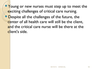 Young or new nurses must step up to meet the 
exciting challenges of critical care nursing. 
Despite all the challenges of the future, the 
center of all health care will still be the client, 
and the critical care nurse will be there at the 
client's side. 
09/19/14 DHRAVAL 85 
 