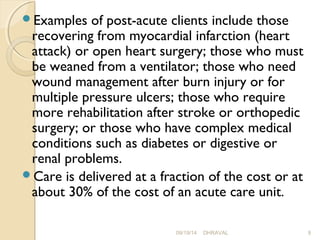 Examples of post-acute clients include those 
recovering from myocardial infarction (heart 
attack) or open heart surgery; those who must 
be weaned from a ventilator; those who need 
wound management after burn injury or for 
multiple pressure ulcers; those who require 
more rehabilitation after stroke or orthopedic 
surgery; or those who have complex medical 
conditions such as diabetes or digestive or 
renal problems. 
Care is delivered at a fraction of the cost or at 
about 30% of the cost of an acute care unit. 
09/19/14 DHRAVAL 9 
 
