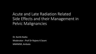 Acute and Late Radiation Related
Side Effects and their Management in
Pelvic Malignancies
Dr. Kartik Kadia
Moderator : Prof Dr Rajeev K Seam
MMIMSR, Ambala
 