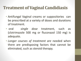 Treatment of Vaginal Candidiasis
• Antifungal Vaginal creams or suppositories can
be prescribed at a variety of doses and durations
of treatment.
• oral single dose treatment, such as
(clotrimazole 500 mg or fluconazol 150 mg) is
adequate.
• Longer courses of treatment are needed when
there are predisposing factors that cannot be
eliminated, such as steroid therapy.
 
