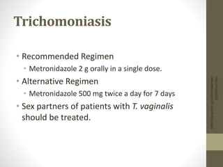 http://www.cdc.gov/std/treatmen
t/2006/toc.htm
Trichomoniasis
• Recommended Regimen
• Metronidazole 2 g orally in a single dose.
• Alternative Regimen
• Metronidazole 500 mg twice a day for 7 days
• Sex partners of patients with T. vaginalis
should be treated.
 