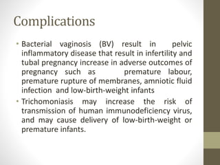 Complications
• Bacterial vaginosis (BV) result in pelvic
inflammatory disease that result in infertility and
tubal pregnancy increase in adverse outcomes of
pregnancy such as premature labour,
premature rupture of membranes, amniotic fluid
infection and low-birth-weight infants
• Trichomoniasis may increase the risk of
transmission of human immunodeficiency virus,
and may cause delivery of low-birth-weight or
premature infants.
 