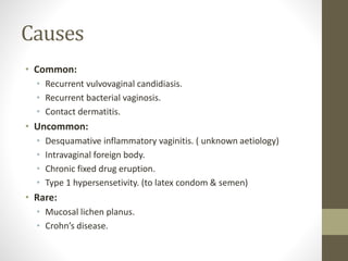 Causes
• Common:
• Recurrent vulvovaginal candidiasis.
• Recurrent bacterial vaginosis.
• Contact dermatitis.
• Uncommon:
• Desquamative inflammatory vaginitis. ( unknown aetiology)
• Intravaginal foreign body.
• Chronic fixed drug eruption.
• Type 1 hypersensetivity. (to latex condom & semen)
• Rare:
• Mucosal lichen planus.
• Crohn’s disease.
 