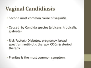 Vaginal Candidiasis
• Second most common cause of vaginitis.
• Caused by Candida species (albicans, tropicalis,
glabrata)
• Risk Factors- Diabetes, pregnancy, broad
spectrum antibiotic therapy, COCs & steriod
therapy.
• Pruritus is the most common symptom.
 