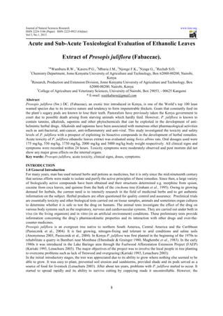 Journal of Natural Sciences Research                                                                         www.iiste.org
ISSN 2224-3186 (Paper) ISSN 2225-0921 (Online)
Vol.3, No.1, 2013


 Acute and Sub-Acute Toxicological Evaluation of Ethanolic Leaves

                           Extract of Prosopis juliflora (Fabaceae).
                1
                 ‫٭‬Wamburu R.W., 1Kareru P.G., 3Mbaria J.M., 2Njonge F.K., 1Nyaga G., 1Rechab S.O.
   1
    Chemistry Department, Jomo Kenyatta University of Agriculture and Technology, Box 62000-00200, Nairobi,
                                                         Kenya
   2
     Research, Production and Extension Division, Jomo Kenyatta University of Agriculture and Technology, Box
                                              62000-00200, Nairobi, Kenya
        3
          College of Agriculture and Veterinary Sciences, University of Nairobi, Box 29053, - 00625 Kangemi
                                           * E-mail: waitkaburu@gmail.com
Abstract
Prosopis juliflora (Sw.) DC. (Fabaceae), an exotic tree introduced in Kenya, is one of the World’s top 100 least
wanted species due to its invasive nature and tendency to form impenetrable thickets. Goats that constantly feed on
the plant’s sugary pods are known to lose their teeth. Pastoralists have previously taken the Kenya government to
court due to possible death arising from starving animals which hardly feed. However, P. juliflora is known to
contain tannins, alkaloids, saponins and other phytochemicals that can be exploited in the development of anti-
helmintic herbal drugs. Alkaloids and saponins have been associated with numerous other pharmacological activities
such as anti-bacterial, anti-cancer, anti-inflammatory and anti-viral. This study investigated the toxicity and safety
levels of P. juliflora with a prospect of exploiting its bioactive compounds in the development of herbal remedies.
Acute toxicity of P. juliflora ethanolic leaves extract was evaluated using Swiss albino rats. Oral dosages used were
175 mg/kg, 550 mg/kg, 1750 mg/kg, 2000 mg/kg and 5000 mg/kg body weight respectively. All clinical signs and
symptoms were recorded within 24 hours. Toxicity symptoms were moderately observed and post mortem did not
show any major gross effects on the internal organs.
Key words: Prosopis juliflora, acute toxicity, clinical signs, doses, symptoms.

INTRODUCTION
1.0 General Introduction
For many years, man has used natural herbs and potions as medicines, but it is only since the mid-nineteenth century
that serious efforts were made to isolate and purify the active principles of these remedies. Since then, a large variety
of biologically active compounds have been obtained and their structures determined e.g. morphine from opium,
cocaine from coca leaves, and quinine from the bark of the cinchona tree (Graham et al., 1995). Owing to growing
demand for herbals, the current need is to intensify research in the field of medicinal herbs and to get authentic
information on the subject. Herbal products are often questioned for quality control and assurance. Preclinical trials
are essentially toxicity and other biological tests carried out on tissue samples, animals and sometimes organ cultures
to determine whether it is safe to test the drug on humans. The animal tests investigate the effect of the drug on
various body systems such as the respiratory, nervous and cardiovascular systems. They are carried out under both in
vivo (in the living organism) and in vitro (in an artificial environment) conditions. These preliminary tests provide
information concerning the drug’s pharmacokinetic properties and its interaction with other drugs and over-the-
counter medicines.
Prosopis juliflora is an evergreen tree native to northern South America, Central America and the Caribbean
(Pasiecznik et al., 2004). It is fast growing, nitrogen-fixing and tolerant to arid conditions and saline soils
(Anonymous 2003, Pasiecznik et al., 2004). In Kenya P. juliflora was first planted in the beginning of the 1970s to
rehabilitate a quarry in Bamburi near Mombasa (Ebenshade & Grainger 1980, Maghembe et al., 1983). In the early
1980s it was introduced in the Lake Baringo area through the Fuelwood Afforestation Extension Project (FAEP)
(Kariuki 1993, Lenachuru 2003). The major objectives of the project was to involve the local people in tree planting
to overcome problems such as lack of firewood and overgrazing (Kariuki 1993, Lenachuru 2003).
In the initial introductory stages, the tree was appreciated due to its ability to grow where nothing else seemed to be
able to grow. It was easy to plant, prevented soil erosion and sandstorms, provided shade and its pods served as a
source of food for livestock (Lenachuru 2003). After about ten years, problems with P. juliflora started to occur. It
started to spread rapidly and its ability to survive cutting by coppicing made it uncontrollable. However, the



                                                           8
 