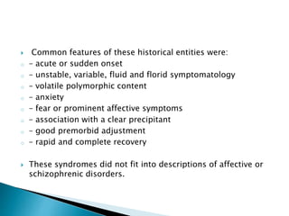  Common features of these historical entities were:
o – acute or sudden onset
o – unstable, variable, fluid and florid symptomatology
o – volatile polymorphic content
o – anxiety
o – fear or prominent affective symptoms
o – association with a clear precipitant
o – good premorbid adjustment
o – rapid and complete recovery
 These syndromes did not fit into descriptions of affective or
schizophrenic disorders.
 