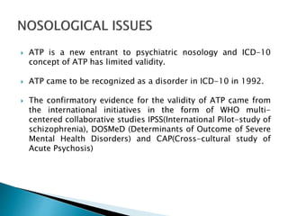  ATP is a new entrant to psychiatric nosology and ICD-10
concept of ATP has limited validity.
 ATP came to be recognized as a disorder in ICD-10 in 1992.
 The confirmatory evidence for the validity of ATP came from
the international initiatives in the form of WHO multi-
centered collaborative studies IPSS(International Pilot-study of
schizophrenia), DOSMeD (Determinants of Outcome of Severe
Mental Health Disorders) and CAP(Cross-cultural study of
Acute Psychosis)
 
