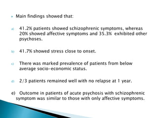  Main findings showed that:
a) 41.2% patients showed schizophrenic symptoms, whereas
20% showed affective symptoms and 35.3% exhibited other
psychoses.
b) 41.7% showed stress close to onset.
c) There was marked prevalence of patients from below
average socio-economic status.
d) 2/3 patients remained well with no relapse at 1 year.
e) Outcome in patients of acute psychosis with schizophrenic
symptom was similar to those with only affective symptoms.
 