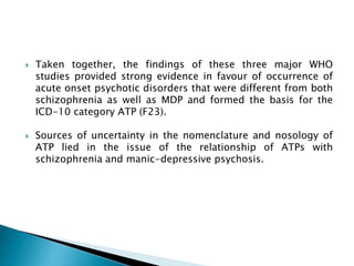  Taken together, the findings of these three major WHO
studies provided strong evidence in favour of occurrence of
acute onset psychotic disorders that were different from both
schizophrenia as well as MDP and formed the basis for the
ICD-10 category ATP (F23).
 Sources of uncertainty in the nomenclature and nosology of
ATP lied in the issue of the relationship of ATPs with
schizophrenia and manic-depressive psychosis.
 