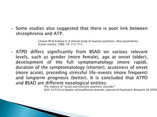  Some studies also suggested that there is poor link between
shizophrenia and ATP.
 ATPD differs significantly from BSAD on various relevant
levels, such as gender (more female), age at onset (older),
development of the full symptomatology (more rapid),
duration of the symptomatology (shorter), acuteness of onset
(more acute), preceding stressful life-events (more frequent)
and longterm prognosis (better). It is concluded that ATPD
and BSAD are different nosological entities.
Chavan BS & Kulhara P. A clinical study of reactive psychosis. Acta psychiatrica
Scand-inavica, 1988; 78: 712-715.
The relation of ‘‘acute and transient psychotic disorder’’
(ICD-10 F23) to bipolar schizoaffective disorder, Journal of Psychiatric Research 36 (2002
 