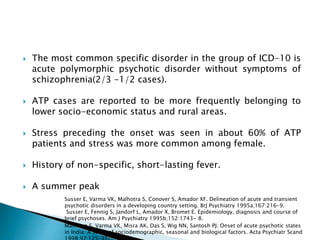  The most common specific disorder in the group of ICD-10 is
acute polymorphic psychotic disorder without symptoms of
schizophrenia(2/3 -1/2 cases).
 ATP cases are reported to be more frequently belonging to
lower socio-economic status and rural areas.
 Stress preceding the onset was seen in about 60% of ATP
patients and stress was more common among female.
 History of non-specific, short-lasting fever.
 A summer peak
Malhotra S, Varma VK, Misra AK, Das S, Wig NN, Santosh PJ. Onset of acute psychotic states
in India: A study of sociodemographic, seasonal and biological factors. Acta Psychiatr Scand
Susser E, Varma VK, Malhotra S, Conover S, Amador XF. Delineation of acute and transient
psychotic disorders in a developing country setting. BrJ Psychiatry 1995a;167:216-9.
Susser E, Fennig S, Jandorf L, Amador X, Bromet E. Epidemiology, diagnosis and course of
brief psychoses. Am J Psychiatry 1995b;152:1743- 8.
 