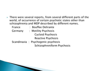  There were several reports, from several different parts of the
world, of occurrence of certain psychotic states other than
schizophrenia and MDP described by different names.
France : Bouffee Delirante
Germany : Motility Psychosis
Cycloid Psychosis
Reactive Psychosis
Scandinavia : Psychogenic psychosis
Schizophreniform Psychosis
 