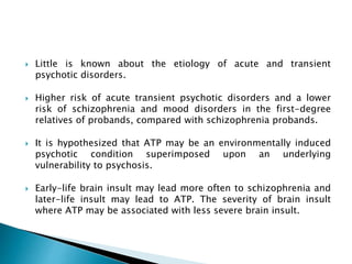  Little is known about the etiology of acute and transient
psychotic disorders.
 Higher risk of acute transient psychotic disorders and a lower
risk of schizophrenia and mood disorders in the first-degree
relatives of probands, compared with schizophrenia probands.
 It is hypothesized that ATP may be an environmentally induced
psychotic condition superimposed upon an underlying
vulnerability to psychosis.
 Early-life brain insult may lead more often to schizophrenia and
later-life insult may lead to ATP. The severity of brain insult
where ATP may be associated with less severe brain insult.
 