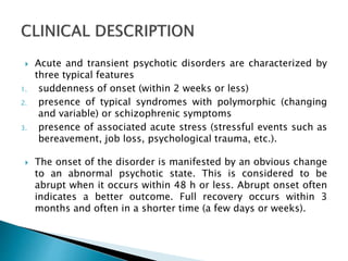  Acute and transient psychotic disorders are characterized by
three typical features
1. suddenness of onset (within 2 weeks or less)
2. presence of typical syndromes with polymorphic (changing
and variable) or schizophrenic symptoms
3. presence of associated acute stress (stressful events such as
bereavement, job loss, psychological trauma, etc.).
 The onset of the disorder is manifested by an obvious change
to an abnormal psychotic state. This is considered to be
abrupt when it occurs within 48 h or less. Abrupt onset often
indicates a better outcome. Full recovery occurs within 3
months and often in a shorter time (a few days or weeks).
 