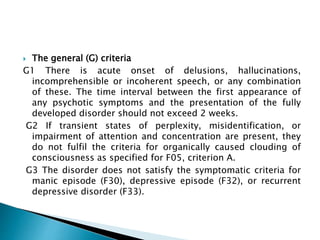  The general (G) criteria
G1 There is acute onset of delusions, hallucinations,
incomprehensible or incoherent speech, or any combination
of these. The time interval between the first appearance of
any psychotic symptoms and the presentation of the fully
developed disorder should not exceed 2 weeks.
G2 If transient states of perplexity, misidentification, or
impairment of attention and concentration are present, they
do not fulfil the criteria for organically caused clouding of
consciousness as specified for F05, criterion A.
G3 The disorder does not satisfy the symptomatic criteria for
manic episode (F30), depressive episode (F32), or recurrent
depressive disorder (F33).
 