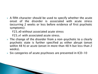 A fifth character should be used to specify whether the acute
onset of the disorder is associated with acute stress
(occurring 2 weeks or less before evidence of first psychotic
symptoms):
F23.x0 without associated acute stress
F23.x1 with associated acute stress.
 The change of the disorder from a non-psychotic to a clearly
psychotic state is further specified as either abrupt (onset
within 48 h) or acute (onset in more than 48 h but less than 2
weeks).
 Six categories of acute psychoses are presented in ICD-10
 