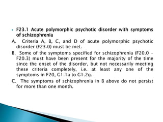  F23.1 Acute polymorphic psychotic disorder with symptoms
of schizophrenia
A. Criteria A, B, C, and D of acute polymorphic psychotic
disorder (F23.0) must be met.
B. Some of the symptoms specified for schizophrenia (F20.0 -
F20.3) must have been present for the majority of the time
since the onset of the disorder, but not necessarily meeting
these criteria completely, i.e. at least any one of the
symptoms in F20, G1.1a to G1.2g.
C. The symptoms of schizophrenia in B above do not persist
for more than one month.
 