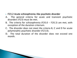  F23.2 Acute schizophrenia-like psychotic disorder
A. The general criteria for acute and transient psychotic
disorders (F23) must be met.
B. The criteria for schizophrenia (F20.0 - F20.3) are met, with
exception of the duration criterium.
C. The disorder does not meet the criteria B, C and D for acute
polymorphic psychotic disorder (F23.0).
D. The total duration of the disorder does not exceed one
month.
 