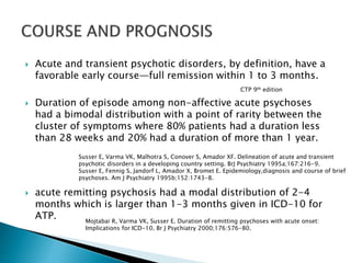  Acute and transient psychotic disorders, by definition, have a
favorable early course—full remission within 1 to 3 months.
 Duration of episode among non-affective acute psychoses
had a bimodal distribution with a point of rarity between the
cluster of symptoms where 80% patients had a duration less
than 28 weeks and 20% had a duration of more than 1 year.
 acute remitting psychosis had a modal distribution of 2-4
months which is larger than 1-3 months given in ICD-10 for
ATP.
CTP 9th edition
Susser E, Varma VK, Malhotra S, Conover S, Amador XF. Delineation of acute and transient
psychotic disorders in a developing country setting. BrJ Psychiatry 1995a;167:216-9.
Susser E, Fennig S, Jandorf L, Amador X, Bromet E. Epidemiology,diagnosis and course of brief
psychoses. Am J Psychiatry 1995b;152:1743-8.
Mojtabai R, Varma VK, Susser E. Duration of remitting psychoses with acute onset:
Implications for ICD-10. Br J Psychiatry 2000;176:576-80.
 