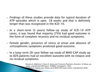  Findings of these studies provide data for typical duration of
ATP episodes which is upto 28 weeks and that is definitely
longer than was recognized in the ICD-10.
 In a short-term (5 years) follow-up study of ICD-10 ATP
cases, it was found that majority (75%) had good outcome in
the form of complete recovery and no residual symptoms.
 Female gender, presence of stress at onset and absence of
schizophrenic symptoms predicted good outcome.
 In a long-term 20-year follow-up study of WHO CAP study up
to 82% patients had an excellent outcome with no relapse and
no residual symptoms.
Rozario A, Malhotra S, Basu D. Acute and Transient Psychotic disorders: A follow-up
study. Unpublished MD thesis: PGIMER, Chandigarh; 1999.
Malhotra S. Twenty year follow up of WHO CAP study cohort. Unpublished 2000
 
