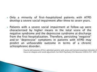  Only a minority of first-hospitalized patients with ATPD
develop a severe social impairment after three to seven years.
 Patients with a severe social impairment at follow-up were
characterized by higher means in the total score of the
negative syndrome and the depressive syndrome at discharge
from the first hospitalization. Therefore, persisting “negative”
and/or “depressive” symptoms in patients with ATPD may
predict an unfavorable outcome in terms of a chronic
schizophrenic disorder.
Course and outcome of first-admitted patients with acute and transient psychotic disorders (I
Focus on relapses and social adjustment; Eur Arch Psychiatry Clin Neurosci (2003) 253 : 209–2
 