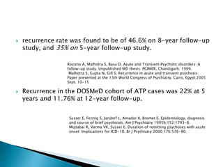  recurrence rate was found to be of 46.6% on 8-year follow-up
study, and 35% on 5-year follow-up study.
 Recurrence in the DOSMeD cohort of ATP cases was 22% at 5
years and 11.76% at 12-year follow-up.
Rozario A, Malhotra S, Basu D. Acute and Transient Psychotic disorders: A
follow-up study. Unpublished MD thesis: PGIMER, Chandigarh; 1999.
Malhotra S, Gupta N, Gill S. Recurrence in acute and transient psychosis:
Paper presented at the 13th World Congress of Psychiatry. Cairo, Egypt;2005
Sept. 10-15
Susser E, Fennig S, Jandorf L, Amador X, Bromet E. Epidemiology, diagnosis
and course of brief psychoses. Am J Psychiatry 1995b;152:1743-8.
Mojtabai R, Varma VK, Susser E. Duration of remitting psychoses with acute
onset: Implications for ICD-10. Br J Psychiatry 2000;176:576-80.
 