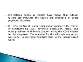  International follow-up studies have shown that cultural
factors can influence the course and prognosis of acute
psychotic disorders.
 In 1979, the World Health Organization compared the course
of schizophrenia (295), psychotic depression, mania, and
other psychoses in different cultures, using the ICD-9 criteria
for the diagnoses. The outcome for the schizophrenic group
was better in emerging countries than in the industrialized
world
 