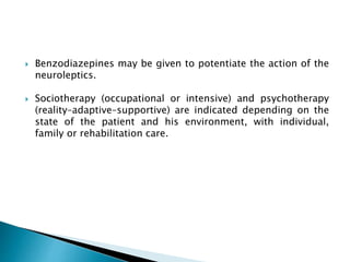  Benzodiazepines may be given to potentiate the action of the
neuroleptics.
 Sociotherapy (occupational or intensive) and psychotherapy
(reality–adaptive–supportive) are indicated depending on the
state of the patient and his environment, with individual,
family or rehabilitation care.
 