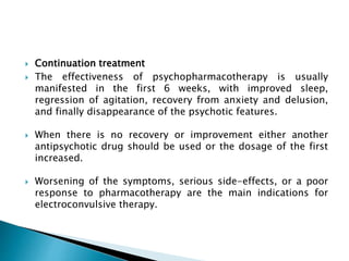  Continuation treatment
 The effectiveness of psychopharmacotherapy is usually
manifested in the first 6 weeks, with improved sleep,
regression of agitation, recovery from anxiety and delusion,
and finally disappearance of the psychotic features.
 When there is no recovery or improvement either another
antipsychotic drug should be used or the dosage of the first
increased.
 Worsening of the symptoms, serious side-effects, or a poor
response to pharmacotherapy are the main indications for
electroconvulsive therapy.
 
