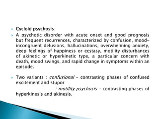  Cycloid psychosis
 A psychotic disorder with acute onset and good prognosis
but frequent recurrences, characterized by confusion, mood-
incongruent delusions, hallucinations, overwhelming anxiety,
deep feelings of happiness or ecstasy, motility disturbances
of akinetic or hyperkinetic type, a particular concern with
death, mood swings, and rapid change in symptoms within an
episode.
 Two variants : confusional - contrasting phases of confused
excitement and stupor
: motility psychosis - contrasting phases of
hyperkinesis and akinesis.
 