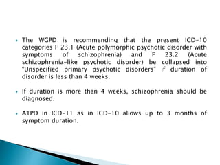  The WGPD is recommending that the present ICD-10
categories F 23.1 (Acute polymorphic psychotic disorder with
symptoms of schizophrenia) and F 23.2 (Acute
schizophrenia-like psychotic disorder) be collapsed into
“Unspecified primary psychotic disorders” if duration of
disorder is less than 4 weeks.
 If duration is more than 4 weeks, schizophrenia should be
diagnosed.
 ATPD in ICD-11 as in ICD-10 allows up to 3 months of
symptom duration.
 