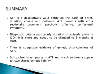  ATP is a descriptively valid entity on the basis of onset,
duration, course and outcome. ATP presents with cross
sectionally prominent psychotic, affective, confusional
symptoms.
 Diagnostic criteria particularly duration of episode given in
ICD-10 is short and needs to be changed to 6 months at
least.
 There is suggestive evidence of genetic distinctiveness of
ATP.
 Schizophrenia symptoms in ATP and in schizophrenia appear
to have shared genetic liability.
 