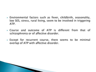  Environmental factors such as fever, childbirth, seasonality,
low SES, stress, rural living, seem to be involved in triggering
ATP.
 Course and outcome of ATP is different from that of
schizophrenia or of affective disorder.
 Except for recurrent course, there seems to be minimal
overlap of ATP with affective disorder.
 