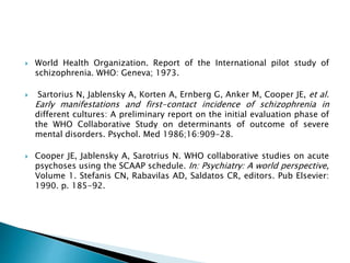  World Health Organization. Report of the International pilot study of
schizophrenia. WHO: Geneva; 1973.
 Sartorius N, Jablensky A, Korten A, Ernberg G, Anker M, Cooper JE, et al.
Early manifestations and first-contact incidence of schizophrenia in
different cultures: A preliminary report on the initial evaluation phase of
the WHO Collaborative Study on determinants of outcome of severe
mental disorders. Psychol. Med 1986;16:909-28.
 Cooper JE, Jablensky A, Sarotrius N. WHO collaborative studies on acute
psychoses using the SCAAP schedule. In: Psychiatry: A world perspective,
Volume 1. Stefanis CN, Rabavilas AD, Saldatos CR, editors. Pub Elsevier:
1990. p. 185-92.
 