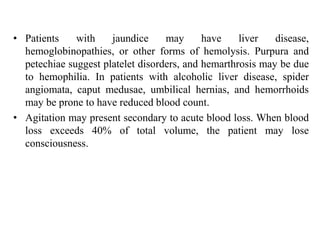 • Patients with jaundice may have liver disease,
hemoglobinopathies, or other forms of hemolysis. Purpura and
petechiae suggest platelet disorders, and hemarthrosis may be due
to hemophilia. In patients with alcoholic liver disease, spider
angiomata, caput medusae, umbilical hernias, and hemorrhoids
may be prone to have reduced blood count.
• Agitation may present secondary to acute blood loss. When blood
loss exceeds 40% of total volume, the patient may lose
consciousness.
 
