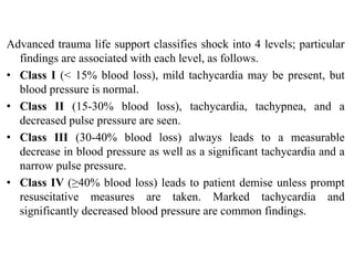Advanced trauma life support classifies shock into 4 levels; particular
findings are associated with each level, as follows.
• Class I (< 15% blood loss), mild tachycardia may be present, but
blood pressure is normal.
• Class II (15-30% blood loss), tachycardia, tachypnea, and a
decreased pulse pressure are seen.
• Class III (30-40% blood loss) always leads to a measurable
decrease in blood pressure as well as a significant tachycardia and a
narrow pulse pressure.
• Class IV (≥40% blood loss) leads to patient demise unless prompt
resuscitative measures are taken. Marked tachycardia and
significantly decreased blood pressure are common findings.
 