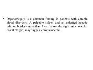 • Organomegaly is a common finding in patients with chronic
blood disorders. A palpable spleen and an enlarged hepatic
inferior border (more than 3 cm below the right midclavicular
costal margin) may suggest chronic anemia.
 