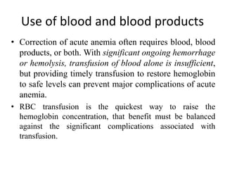 Use of blood and blood products
• Correction of acute anemia often requires blood, blood
products, or both. With significant ongoing hemorrhage
or hemolysis, transfusion of blood alone is insufficient,
but providing timely transfusion to restore hemoglobin
to safe levels can prevent major complications of acute
anemia.
• RBC transfusion is the quickest way to raise the
hemoglobin concentration, that benefit must be balanced
against the significant complications associated with
transfusion.
 
