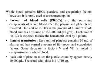 Whole blood contains RBCs, platelets, and coagulation factors;
however, it is rarely used as a treatment option.
• Packed red blood cells (PRBCs) are the remaining
components of whole blood after the plasma and platelets are
removed. One unit of PRBCs is the product of 1 unit of whole
blood and has a volume of 250-300 mL(10 g/dl) . Each unit of
PRBCs is expected to raise the hematocrit level by 3 points.
• Platelet transfusion: Each unit of platelets contains 50 mL of
plasma and has normal amounts of fibrinogen and coagulation
factors. Some decrease in factors V and VII is noted in
comparison with whole blood.
• Each unit of platelets raises the platelet count by approximately
10,000/μL. The usual adult dose is 1 U/10 kg.
 