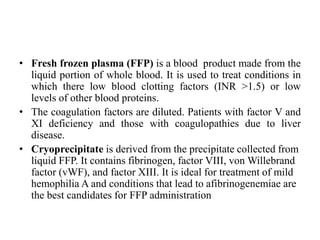 • Fresh frozen plasma (FFP) is a blood product made from the
liquid portion of whole blood. It is used to treat conditions in
which there low blood clotting factors (INR >1.5) or low
levels of other blood proteins.
• The coagulation factors are diluted. Patients with factor V and
XI deficiency and those with coagulopathies due to liver
disease.
• Cryoprecipitate is derived from the precipitate collected from
liquid FFP. It contains fibrinogen, factor VIII, von Willebrand
factor (vWF), and factor XIII. It is ideal for treatment of mild
hemophilia A and conditions that lead to afibrinogenemiae are
the best candidates for FFP administration
 