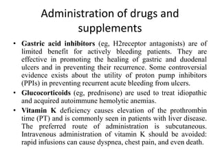 Administration of drugs and
supplements
• Gastric acid inhibitors (eg, H2receptor antagonists) are of
limited benefit for actively bleeding patients. They are
effective in promoting the healing of gastric and duodenal
ulcers and in preventing their recurrence. Some controversial
evidence exists about the utility of proton pump inhibitors
(PPIs) in preventing recurrent acute bleeding from ulcers.
• Glucocorticoids (eg, prednisone) are used to treat idiopathic
and acquired autoimmune hemolytic anemias.
• Vitamin K deficiency causes elevation of the prothrombin
time (PT) and is commonly seen in patients with liver disease.
The preferred route of administration is subcutaneous.
Intravenous administration of vitamin K should be avoided:
rapid infusions can cause dyspnea, chest pain, and even death.
 