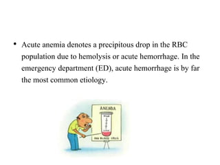 • Acute anemia denotes a precipitous drop in the RBC
population due to hemolysis or acute hemorrhage. In the
emergency department (ED), acute hemorrhage is by far
the most common etiology.
 