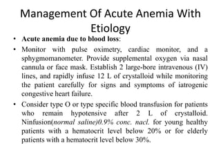 Management Of Acute Anemia With
Etiology
• Acute anemia due to blood loss:
• Monitor with pulse oximetry, cardiac monitor, and a
sphygmomanometer. Provide supplemental oxygen via nasal
cannula or face mask. Establish 2 large-bore intravenous (IV)
lines, and rapidly infuse 12 L of crystalloid while monitoring
the patient carefully for signs and symptoms of iatrogenic
congestive heart failure.
• Consider type O or type specific blood transfusion for patients
who remain hypotensive after 2 L of crystalloid.
Ninfusion(normal saline)0.9% conc. nacl. for young healthy
patients with a hematocrit level below 20% or for elderly
patients with a hematocrit level below 30%.
 