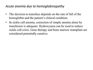 Acute anemia due to hemoglobinopathy
• The decision to transfuse depends on the rate of fall of the
hemoglobin and the patient’s clinical condition.
• In sickle cell anemia, correction of simple anemia alone by
transfusion is adequate. Hydroxyurea can be used to reduce
sickle cell crisis. Gene therapy and bone marrow transplant are
considered potentially curative.
 